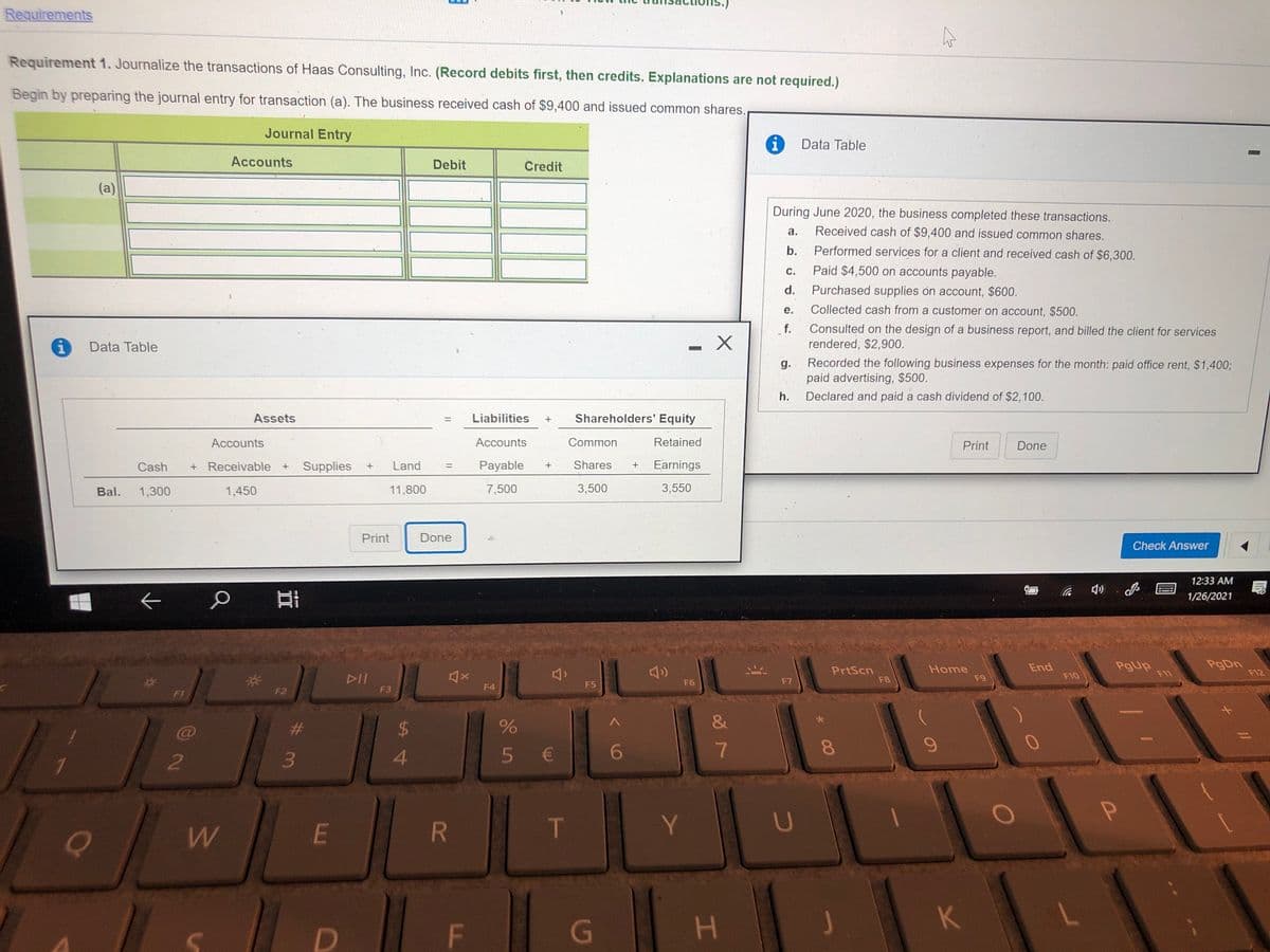 Requirements
Requirement 1. Journalize the transactions of Haas Consulting, Inc. (Record debits first, then credits. Explanations are not required.)
Begin by preparing the journal entry for transaction (a). The business received cash of $9,400 and issued common shares.
Journal Entry
i
Data Table
Accounts
Debit
Credit
(a)
During June 2020, the business completed these transactions.
a.
Received cash of $9,400 and issued common shares.
b.
Performed services for a client and received cash of $6,300.
С.
Paid $4,500 on accounts payable.
d.
Purchased supplies on account, $600.
е.
Collected cash from a customer on account, $500.
f.
Consulted on the design of a business report, and billed the client for services
Data Table
rendered, $2,900.
Recorded the following business expenses for the month: paid office rent, $1,400;
paid advertising, $500.
g.
h.
Declared and paid a cash dividend of $2,100.
Assets
Liabilities
Shareholders' Equity
%3D
Accounts
Accounts
Common
Retained
Print
Done
Cash
+ Receivable +
Supplies
Land
Payable
Shares
Earnings
%3D
Bal.
1,300
1,450
11,800
7,500
3,500
3,550
Print
Done
Check Answer
12:33 AM
1/26/2021
PgUp
F11
PgDn
F12
End
PrtScn
F8
Home
F9
F10
DII
F3
F5
F6
F7
F4
F1
F2
#3
3.
$4
4.
5 €
6
8
Y
U
E
F
G
H.
K
%3D
2.
