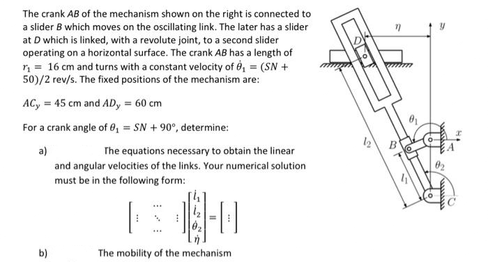 The crank AB of the mechanism shown on the right is connected to
a slider B which moves on the oscillating link. The later has a slider
at D which is linked, with a revolute joint, to a second slider
operating on a horizontal surface. The crank AB has a length of
ri = 16 cm and turns with a constant velocity of é, = (SN +
50)/2 rev/s. The fixed positions of the mechanism are:
ACy = 45 cm and AD, = 60 cm
For a crank angle of 8, = SN + 90°, determine:
B'
a)
The equations necessary to obtain the linear
02
and angular velocities of the links. Your numerical solution
must be in the following form:
b)
The mobility of the mechanism
