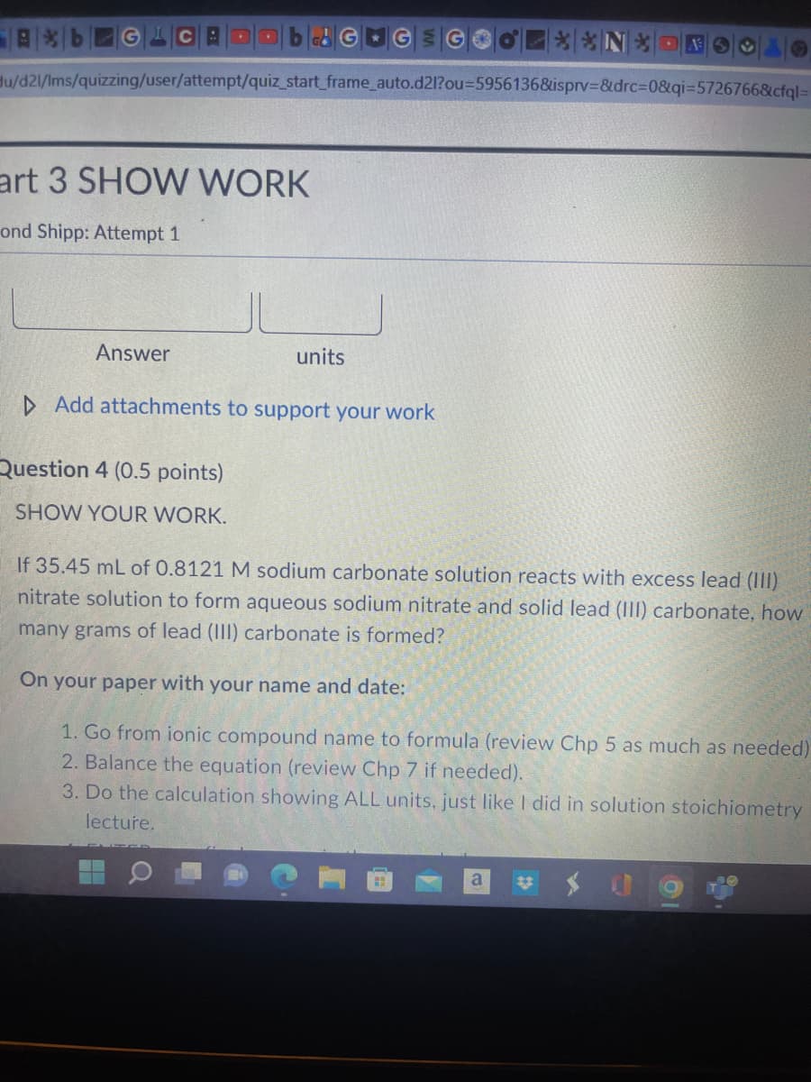 Ab GL B
art 3 SHOW WORK
ond Shipp: Attempt 1
Hu/d21/Ims/quizzing/user/attempt/quiz_start_frame_auto.d2l?ou=5956136&isprv=&drc=0&qi=5726766&cfql=
Answer
units
▷ Add attachments to support your work
Question 4 (0.5 points)
SHOW YOUR WORK.
G
**N*-*OO
If 35.45 mL of 0.8121 M sodium carbonate solution reacts with excess lead (III)
nitrate solution to form aqueous sodium nitrate and solid lead (III) carbonate, how
many grams of lead (III) carbonate is formed?
On your paper with your name and date:
1. Go from ionic compound name to formula (review Chp 5 as much as needed)
2. Balance the equation (review Chp 7 if needed).
3. Do the calculation showing ALL units, just like I did in solution stoichiometry
lecture.
a #