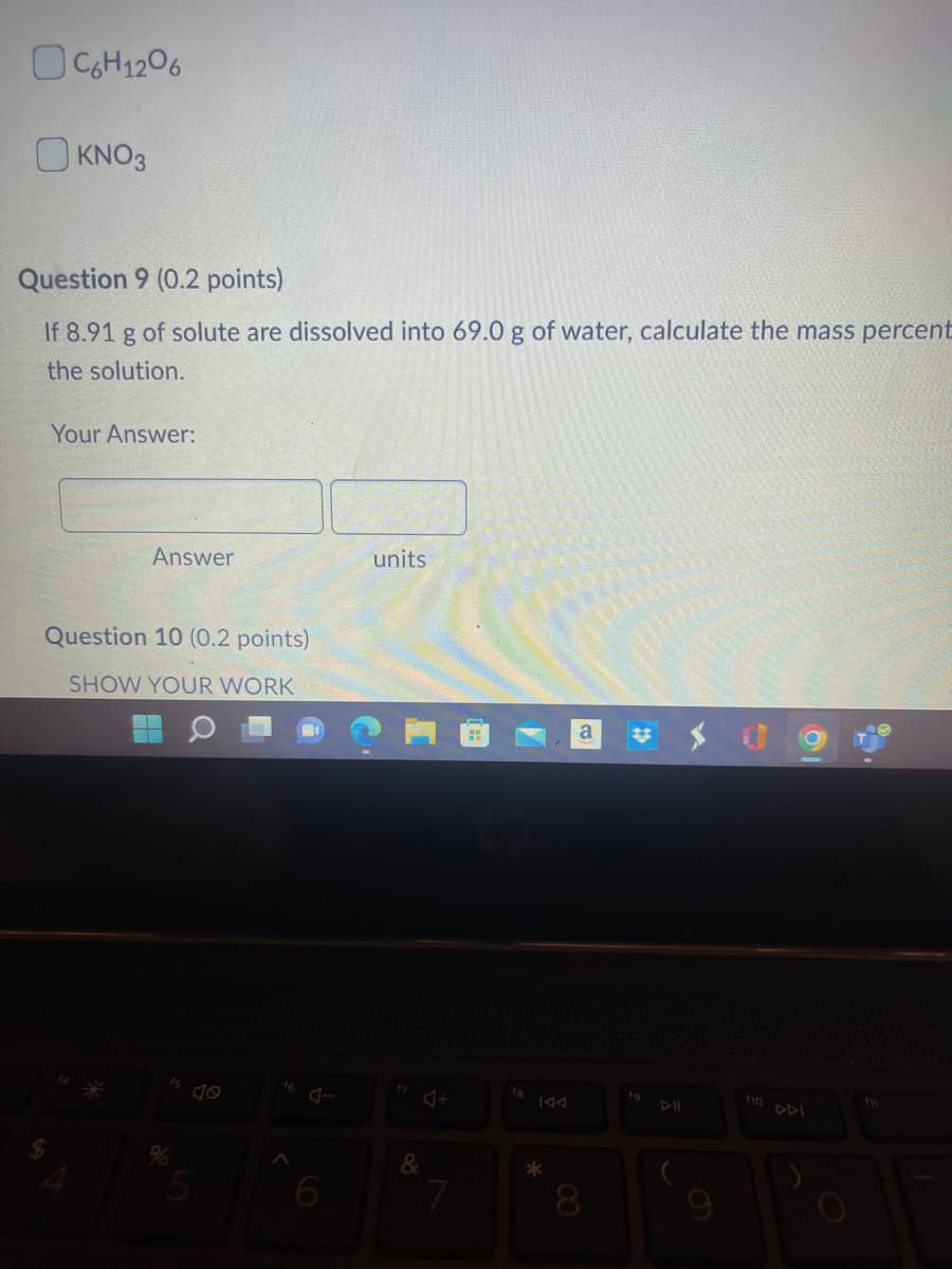 C6H12O6
KNO3
Question 9 (0.2 points)
If 8.91 g of solute are dissolved into 69.0 g of water, calculate the mass percent
the solution.
Your Answer:
Answer
Question 10 (0.2 points)
SHOW YOUR WORK
16
units
&
#
7
144
*
a #
8
19
BA
8
10 DI
fy