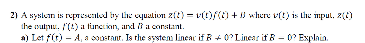 2) A system is represented by the equation z(t) = v(t)f(t) + B where v(t) is the input, z(t)
the output, f(t) a function, and B a constant.
a) Let f (t) = A, a constant. Is the system linear if B + 0? Linear if B
0? Explain.
