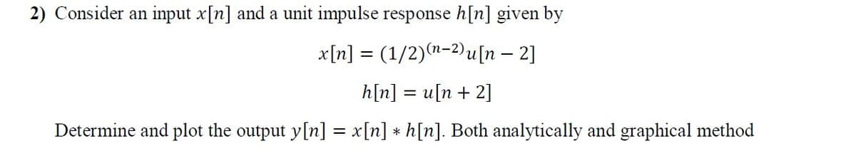 2) Consider an input x[n] and a unit impulse response h[n] given by
x[n] = (1/2)(n-2)u[n – 2]
h[n] = u[n + 2]
Determine and plot the output y[n] = x[n] * h[n]. Both analytically and graphical method
