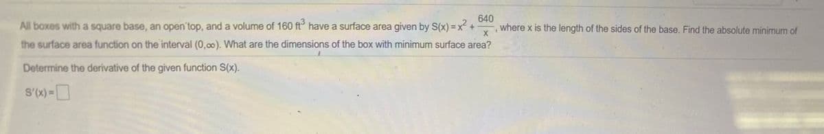 All boxes with a square base, an open'top, and a volume of 160 ft have a surface area given by S(x) =x² +
640
where x is the length of the sides of the base. Find the absolute minimum of
the surface area function on the interval (0,00). What are the dimensions of the box with minimum surface area?
Determine the derivative of the given function S(x)..
S'(X) =
