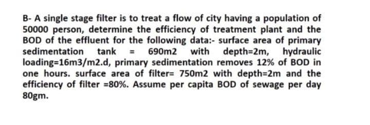 B- A single stage filter is to treat a flow of city having a population of
50000 person, determine the efficiency of treatment plant and the
BOD of the effluent for the following data:- surface area of primary
sedimentation
tank = 690m2
%3D
with depth=2m,
hydraulic
loading=16m3/m2.d, primary sedimentation removes 12% of BOD in
one hours. surface area of filter= 750m2 with depth=2m and the
efficiency of filter =80%. Assume per capita BOD of sewage per day
80gm.
