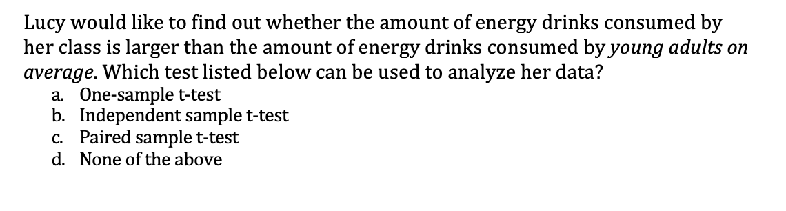 Lucy would like to find out whether the amount of energy drinks consumed by
her class is larger than the amount of energy drinks consumed by young adults on
average. Which test listed below can be used to analyze her data?
a. One-sample t-test
b. Independent sample t-test
c. Paired sample t-test
d. None of the above
