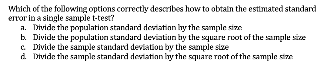 Which of the following options correctly describes how to obtain the estimated standard
error in a single sample t-test?
a. Divide the population standard deviation by the sample size
b. Divide the population standard deviation by the square root of the sample size
c. Divide the sample standard deviation by the sample size
d. Divide the sample standard deviation by the square root of the sample size
