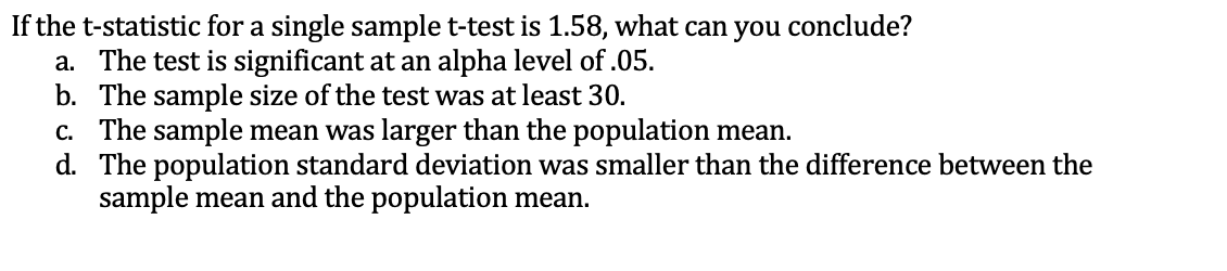 If the t-statistic for a single sample t-test is 1.58, what can you conclude?
a. The test is significant at an alpha level of .05.
b. The sample size of the test was at least 30.
c. The sample mean was larger than the population mean.
d. The population standard deviation was smaller than the difference between the
sample mean and the population mean.
