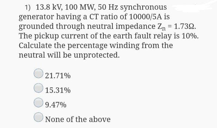 1) 13.8 kV, 100 MW, 50 Hz synchronous
generator having a CT ratio of 10000/5A is
grounded through neutral impedance Zn = 1.732.
The pickup current of the earth fault relay is 10%.
Calculate the percentage winding from the
neutral will be unprotected.
21.71%
15.31%
9.47%
None of the above

