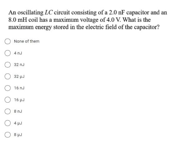 An oscillating LC circuit consisting of a 2.0 nF capacitor and an
8.0 mH coil has a maximum voltage of 4.0 V. What is the
maximum energy stored in the electric field of the capacitor?
None of them
4 nJ
32 nJ
32 µJ
16 nJ
16 µJ
8 nJ
4 pJ
O 8 µJ
