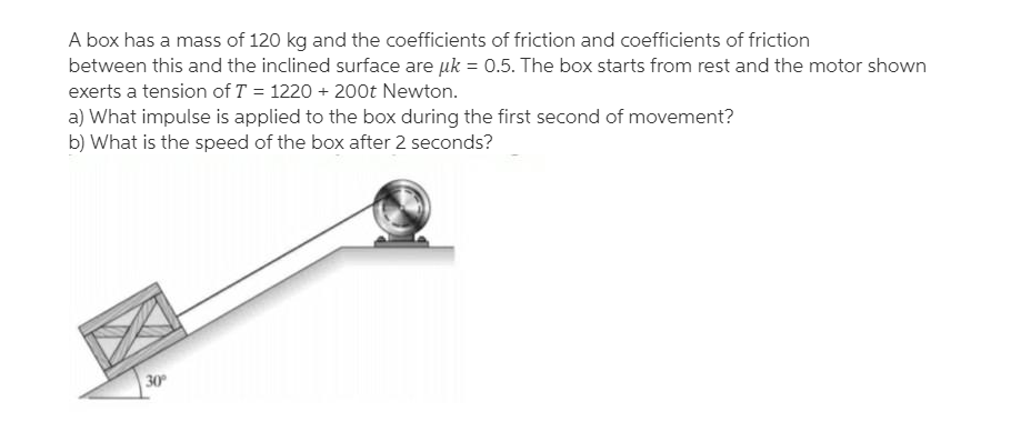 A box has a mass of 120 kg and the coefficients of friction and coefficients of friction
between this and the inclined surface are uk = 0.5. The box starts from rest and the motor shown
exerts a tension of T = 1220 + 200t Newton.
a) What impulse is applied to the box during the first second of movement?
b) What is the speed of the box after 2 seconds?
30
