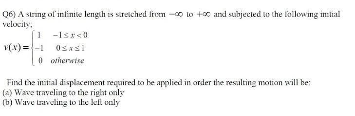 Q6) A string of infinite length is stretched from -o to +0 and subjected to the following initial
velocity;
1 -1<x<0
v(x) ={-1
0sxsl
0 otherwise
Find the initial displacement required to be applied in order the resulting motion will be:
(a) Wave traveling to the right only
(b) Wave traveling to the left only
