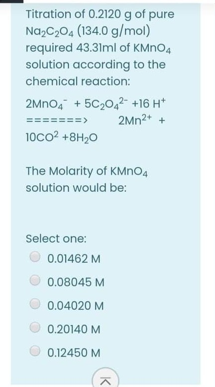 Titration of 0.2120 g of pure
Na,C204 (134.0 g/mol)
required 43.31ml of KMNO4
solution according to the
chemical reaction:
2MNO4 + 5C20,2- +16 H*
2MN2+ +
==
===>
10co2 +8H20
The Molarity of KMNO4
solution would be:
Select one:
0.01462 M
0.08045 M
0.04020 M
0.20140 M
0.12450 M
