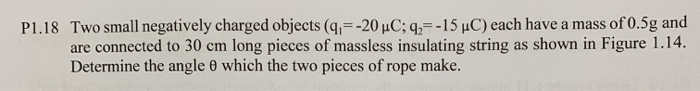 Two small negatively charged objects (q=-20 µC; q,=-15 µC) each have a mass of 0.5g and
are connected to 30 cm long pieces of massless insulating string as shown in Figure 1.14.
Determine the angle 0 which the two pieces of rope make.
