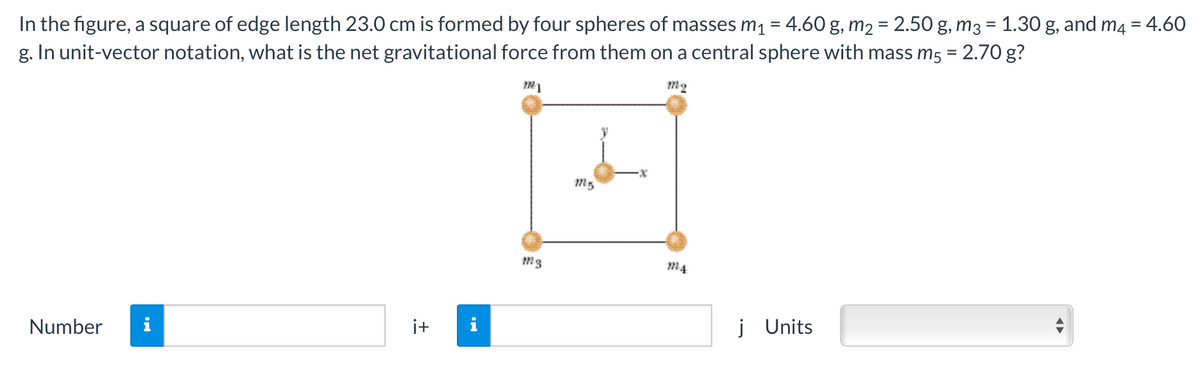 In the figure, a square of edge length 23.0 cm is formed by four spheres of masses m1 = 4.60 g, m2 = 2.50 g, m3 = 1.30 g, and m4 = 4.60
g. In unit-vector notation, what is the net gravitational force from them on a central sphere with mass m5 = 2.70 g?
M4
Number
i
i+
i
j Units

