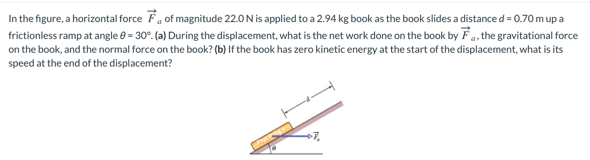 In the figure, a horizontal force Fa of magnitude 22.0 N is applied to a 2.94 kg book as the book slides a distance d = 0.70 m up a
frictionless ramp at angle 0 = 30°. (a) During the displacement, what is the net work done on the book by F a, the gravitational force
on the book, and the normal force on the book? (b) If the book has zero kinetic energy at the start of the displacement, what is its
speed at the end of the displacement?
Psychology
