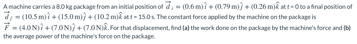 A machine carries a 8.0 kg package from an initial position of d
(0.6 m) î + (0.79 m)ĵ + (0.26 m)k at t = 0 to a final position of
i
(10.5 m) i + (15.0 m)j + (10.2 m)k at t = 15.0 s. The constant force applied by the machine on the package is
%3D
É = (4.0 N)î + (7.0 N)} + (7.0 N)k. For that displacement, find (a) the work done on the package by the machine's force and (b)
the average power of the machine's force on the package.
