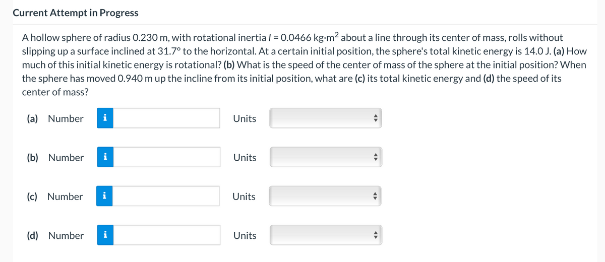 Current Attempt in Progress
A hollow sphere of radius 0.230 m, with rotational inertia l = 0.0466 kg-m2 about a line through its center of mass, rolls without
slipping up a surface inclined at 31.7° to the horizontal. At a certain initial position, the sphere's total kinetic energy is 14.0 J. (a) How
much of this initial kinetic energy is rotational? (b) What is the speed of the center of mass of the sphere at the initial position? When
the sphere has moved 0.940 m up the incline from its initial position, what are (c) its total kinetic energy and (d) the speed of its
center of mass?
(a) Number
i
Units
(b) Number
i
Units
(c) Number
i
Units
(d) Number
i
Units

