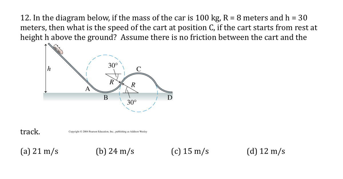 12. In the diagram below, if the mass of the car is 100 kg, R = 8 meters and h = 30
meters, then what is the speed of the cart at position C, if the cart starts from rest at
height h above the ground? Assume there is no friction between the cart and the
30°
h
R
R
A
В
30°
track.
Copyright © 2004 Pearson Education, Inc., publishing as Addison Wesley
(a) 21 m/s
(b) 24 m/s
(c) 15 m/s
(d) 12 m/s
