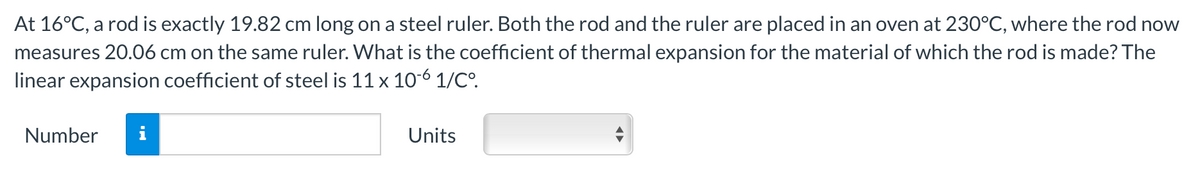 At 16°C, a rod is exactly 19.82 cm long on a steel ruler. Both the rod and the ruler are placed in an oven at 230°C, where the rod now
measures 20.06 cm on the same ruler. What is the coefficient of thermal expansion for the material of which the rod is made? The
linear expansion coefficient of steel is 11 x 10-6 1/C°.
Number
Units
