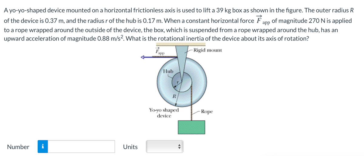 A yo-yo-shaped device mounted on a horizontal frictionless axis is used to lift a 39 kg box as shown in the figure. The outer radius R
of the device is O.37 m, and the radius r of the hub is 0.17 m. When a constant horizontal force F app
of magnitude 270N is applied
to a rope wrapped around the outside of the device, the box, which is suspended from a rope wrapped around the hub, has an
upward acceleration of magnitude 0.88 m/s?. What is the rotational inertia of the device about its axis of rotation?
Fapp
Rigid mount
Hub
Yo-yo shaped
device
-Rope
Number
i
Units
