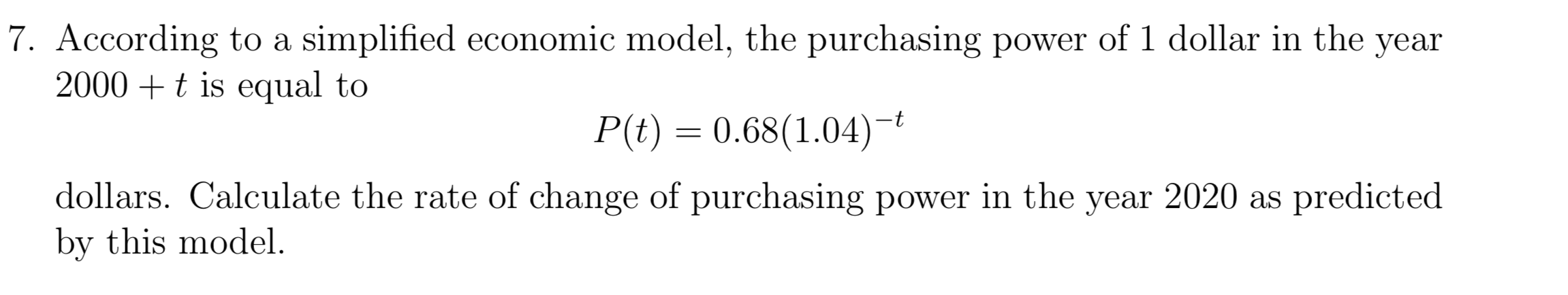 7. According to a simplified economic model, the purchasing power of 1 dollar in the
2000t is equal to
уear
P(t) 0.68(1.04)
dollars. Calculate the rate of change of purchasing power in the year 2020 as predicted
by this model
