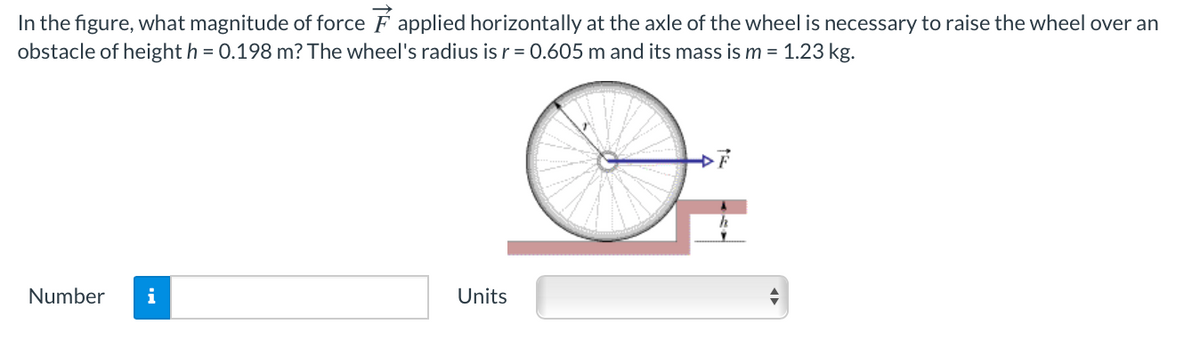 In the figure, what magnitude of force F applied horizontally at the axle of the wheel is necessary to raise the wheel over an
obstacle of height h = 0.198 m? The wheel's radius is r= 0.605 m and its mass is m = 1.23 kg.
Number
i
Units
