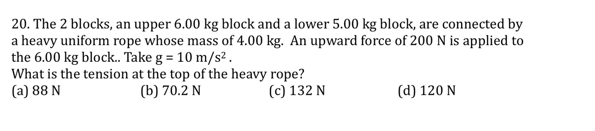 20. The 2 blocks, an upper 6.00 kg block and a lower 5.00 kg block, are connected by
a heavy uniform rope whose mass of 4.00 kg. An upward force of 200 N is applied to
the 6.00 kg block.. Take g = 10 m/s² .
What is the tension at the top of the heavy rope?
(а) 88 N
%3D
(b) 70.2 N
(с) 132 N
(d) 120 N
