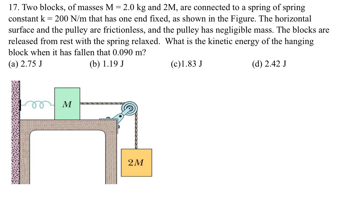 17. Two blocks, of masses M= 2.0 kg and 2M, are connected to a spring of spring
constant k = 200 N/m that has one end fixed, as shown in the Figure. The horizontal
surface and the pulley are frictionless, and the pulley has negligible mass. The blocks are
released from rest with the spring relaxed. What is the kinetic energy of the hanging
block when it has fallen that 0.090 m?
(а) 2.75 J
(b) 1.19 J
(c)1.83 J
(d) 2.42 J
M
2M
