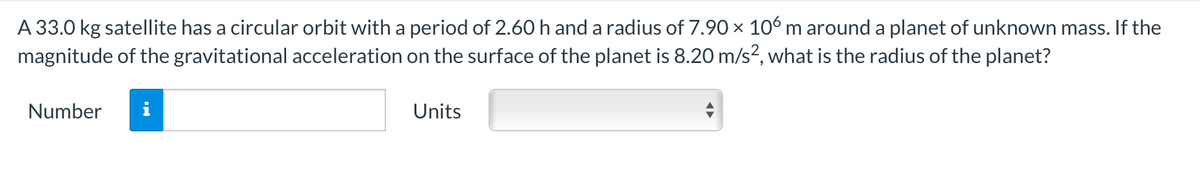 A 33.0 kg satellite has a circular orbit with a period of 2.60 h and a radius of 7.90 × 106 m around a planet of unknown mass. If the
magnitude of the gravitational acceleration on the surface of the planet is 8.20 m/s?, what is the radius of the planet?
Number
i
Units
