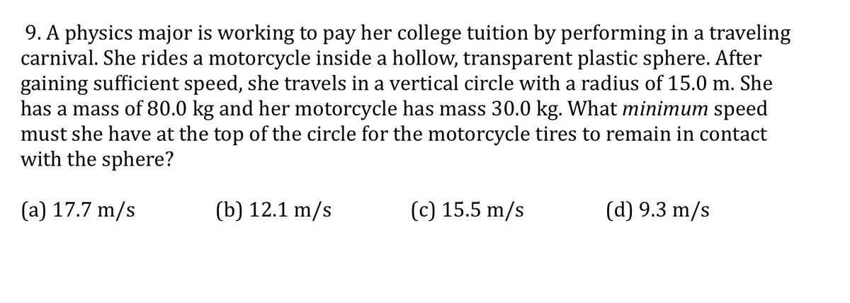 9. A physics major is working to pay her college tuition by performing in a traveling
carnival. She rides a motorcycle inside a hollow, transparent plastic sphere. After
gaining sufficient speed, she travels in a vertical circle with a radius of 15.0 m. She
has a mass of 80.0 kg and her motorcycle has mass 30.0 kg. What minimum speed
must she have at the top of the circle for the motorcycle tires to remain in contact
with the sphere?
(a) 17.7 m/s
(b) 12.1 m/s
(c) 15.5 m/s
(d) 9.3 m/s
