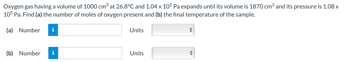 Oxygen gas having a volume of 1000 cm3 at 26.8°C and 1.04 x 105 Pa expands until its volume is 1870 cm3 and its pressure is 1.08 x
10° Pa. Find (a) the number of moles of oxygen present and (b) the final temperature of the sample.
(a) Number
Units
(b) Number
i
Units
