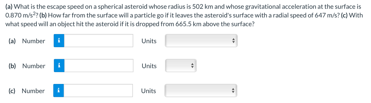 (a) What is the escape speed on a spherical asteroid whose radius is 502 km and whose gravitational acceleration at the surface is
0.870 m/s? (b) How far from the surface will a particle go if it leaves the asteroid's surface with a radial speed of 647 m/s? (c) With
what speed will an object hit the asteroid if it is dropped from 665.5 km above the surface?
(a) Number
i
Units
(b) Number
Units
(c) Number
Units
