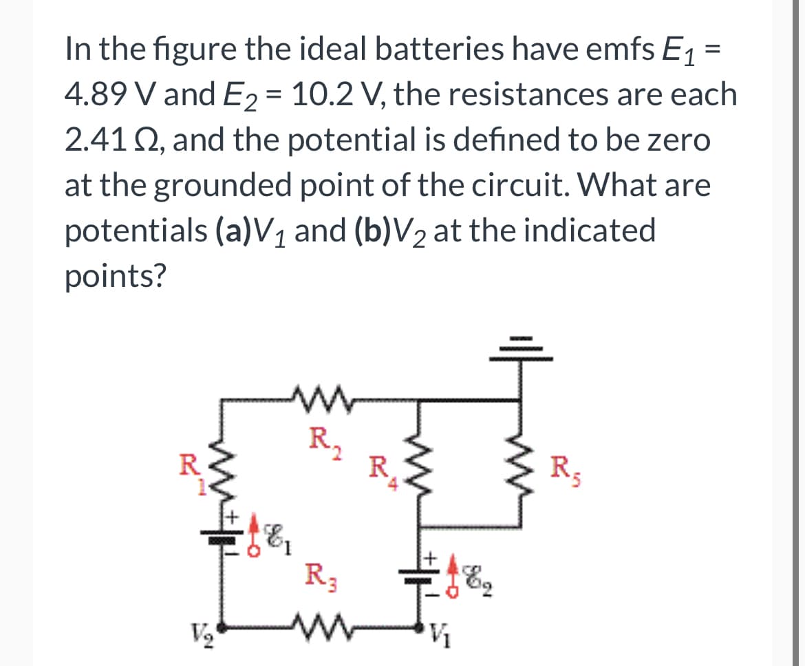 In the figure the ideal batteries have emfs E, =
4.89 V and E2 = 10.2 V, the resistances are each
2.41 Q, and the potential is defined to be zero
at the grounded point of the circuit. What are
potentials (a)V1 and (b)V2 at the indicated
points?
R,
R,
R3
-o
