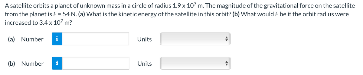 A satellite orbits a planet of unknown mass in a circle of radius 1.9 x 107 m. The magnitude of the gravitational force on the satellite
from the planet is F = 54 N. (a) VWhat is the kinetic energy of the satellite in this orbit? (b) What would F be if the orbit radius were
increased to 3.4 x 107 m?
(a) Number
i
Units
(b) Number
Units
