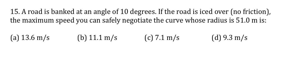 15. A road is banked at an angle of 10 degrees. If the road is iced over (no friction),
the maximum speed you can safely negotiate the curve whose radius is 51.0 m is:
(a) 13.6 m/s
(b) 11.1 m/s
(c) 7.1 m/s
(d) 9.3 m/s
