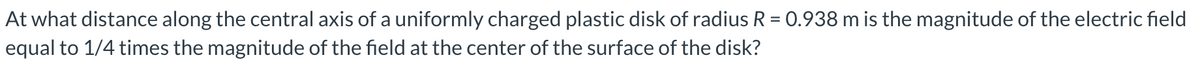 At what distance along the central axis of a uniformly charged plastic disk of radius R = 0.938 m is the magnitude of the electric field
equal to 1/4 times the magnitude of the field at the center of the surface of the disk?
