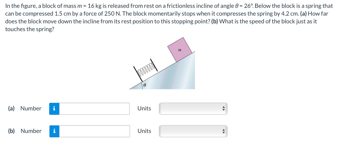 In the figure, a block of mass m = 16 kg is released from rest on a frictionless incline of angle 0 = 26°. Below the block is a spring that
can be compressed 1.5 cm by a force of 250 N. The block momentarily stops when it compresses the spring by 4.2 cm. (a) How far
does the block move down the incline from its rest position to this stopping point? (b) What is the speed of the block just as it
touches the spring?
(a) Number
i
Units
(b) Number
i
Units
