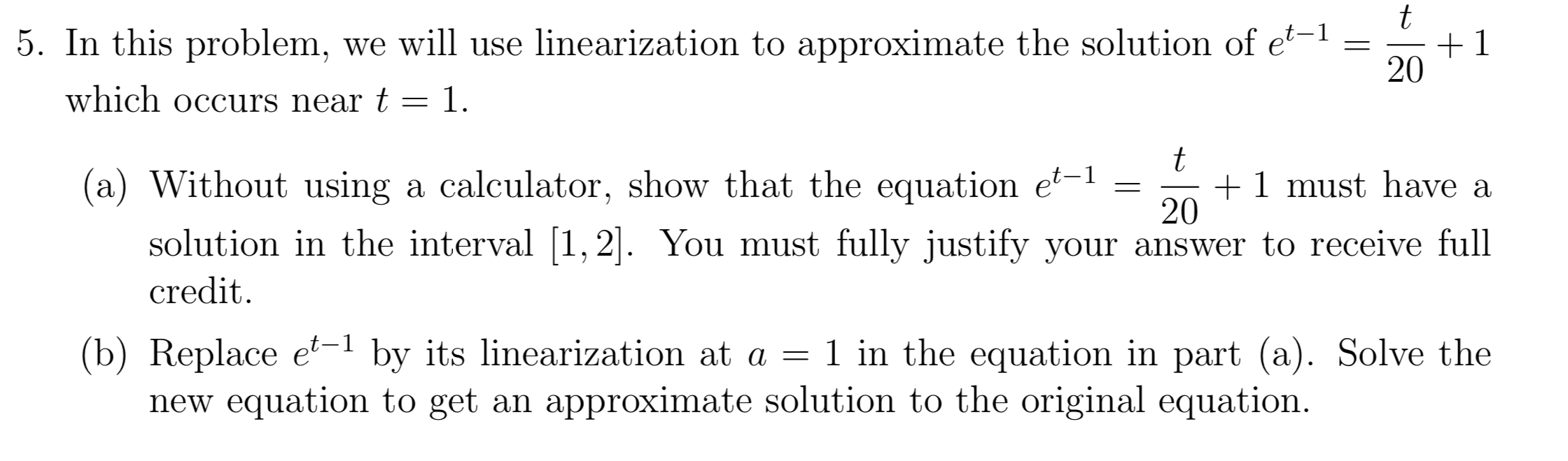 5. In this problem, we will use linearization to approximate the solution of e
+1
20
which occurs near t
1.
t
1 must have a
20
(a) Without using a calculator, show that the equation e
,2. You must fully justify your answer to receive full
solution in the interval
credit
(b) Replace e1 by its linearization at a
new equation to get an approximate solution to the original equation.
1 in the equation in part (a). Solve the
