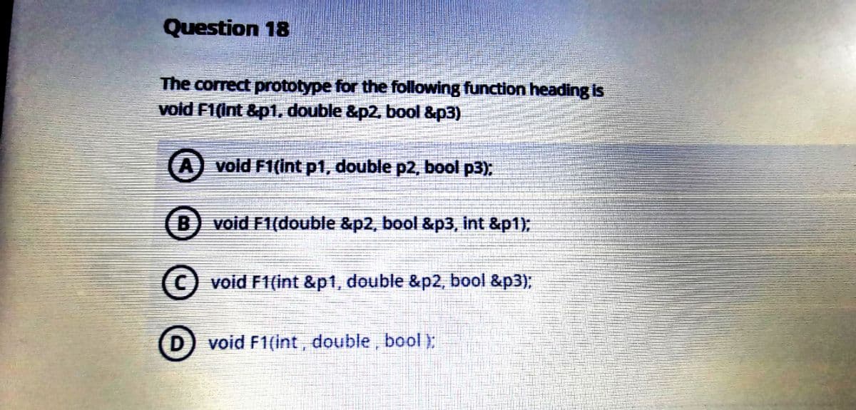 Question 18
The correct prototype for the following function heading is
void F1(Int &p1, double &p2. bool &p3)
A void F1(int p1, double p2, bool p3);
B) void F1(double &p2, bool &p3, int &p1);
C) void F1(int &p1, double &p2, bool &p3):
void F1(int, double, bool):
