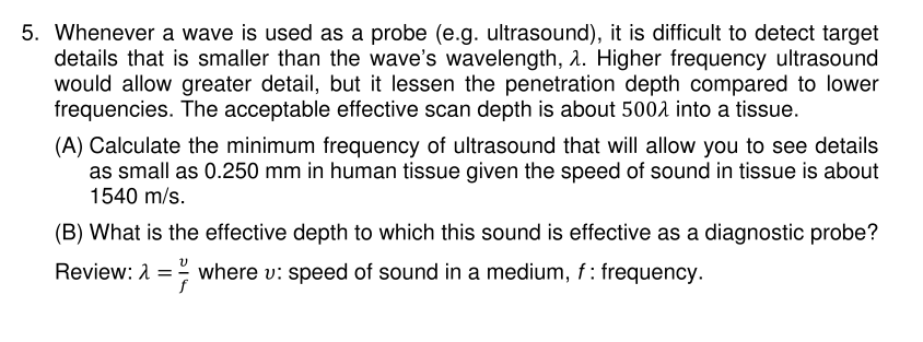 5. Whenever a wave is used as a probe (e.g. ultrasound), it is difficult to detect target
details that is smaller than the wave's wavelength, 2. Higher frequency ultrasound
would allow greater detail, but it lessen the penetration depth compared to lower
frequencies. The acceptable effective scan depth is about 5002 into a tissue.
(A) Calculate the minimum frequency of ultrasound that will allow you to see details
as small as 0.250 mm in human tissue given the speed of sound in tissue is about
1540 m/s.
(B) What is the effective depth to which this sound is effective as a diagnostic probe?
Review: A = where v: speed of sound in a medium, f: frequency.
