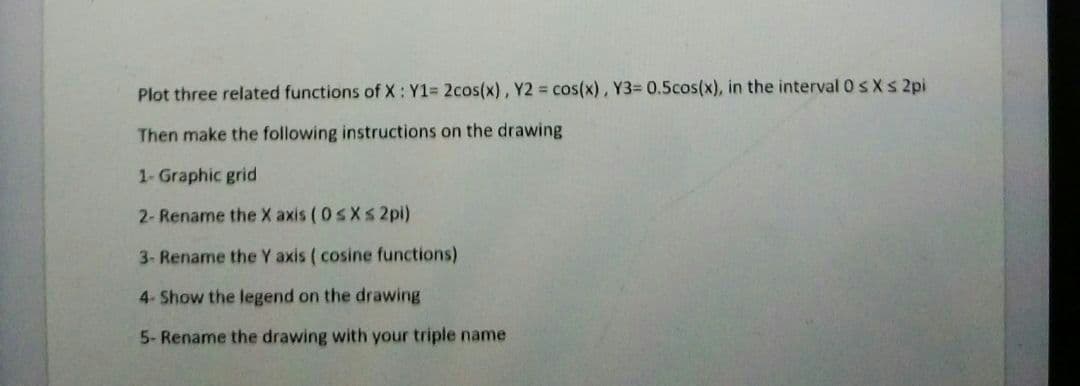 Plot three related functions of X: Y1= 2cos(x), Y2 = cos(x), Y3= 0.5cos(x), in the interval 0 s Xs 2pi
Then make the following instructions on the drawing
1- Graphic grid
2- Rename the X axis ( 0 sXs 2pi)
3- Rename the Y axis ( cosine functions)
4- Show the legend on the drawing
5- Rename the drawing with your triple name
