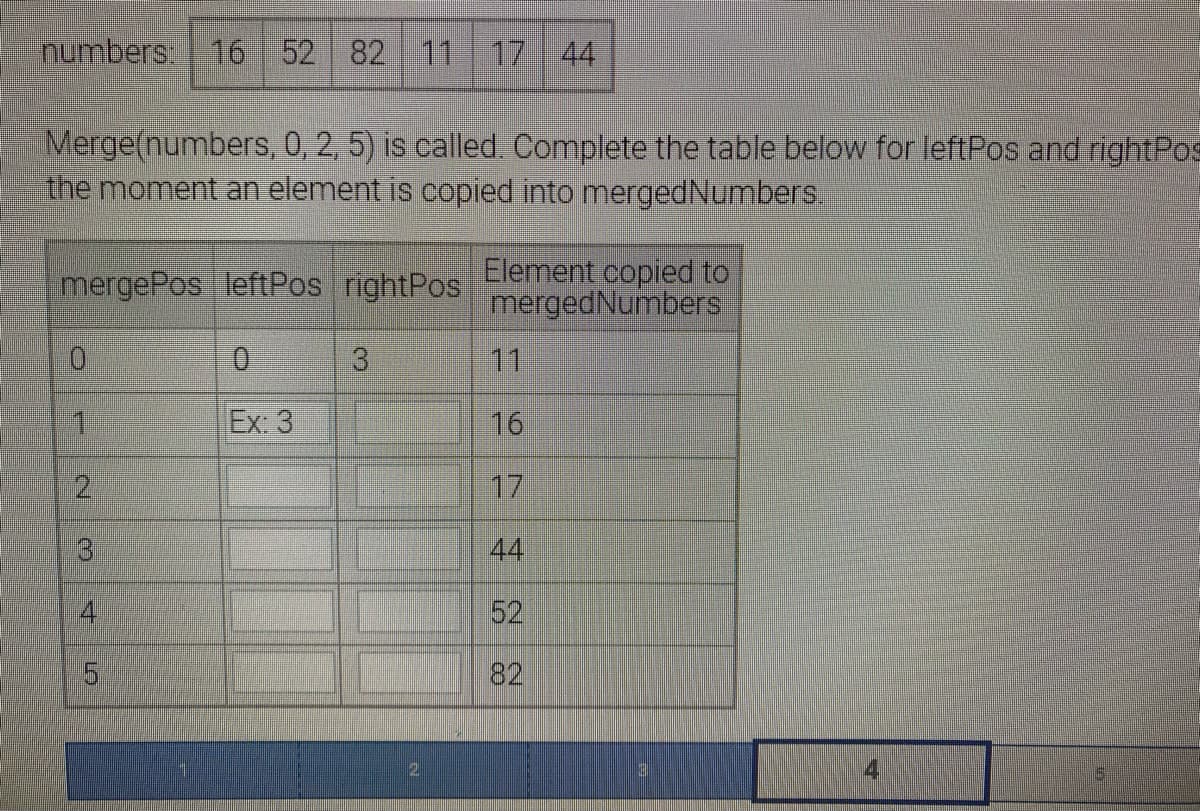 numbers 16 52 82 11 17 44
Merge(numbers, 0, 2, 5) is called. Complete the table below for leftPos and rightPos
the moment an element is copied into mergedNumbers.
mergePos leftPos rightPos
Element copied to
mergedNumbers
0.
3.
11
1.
Ex: 3
16
2.
17
31
44
4
52
82
4
