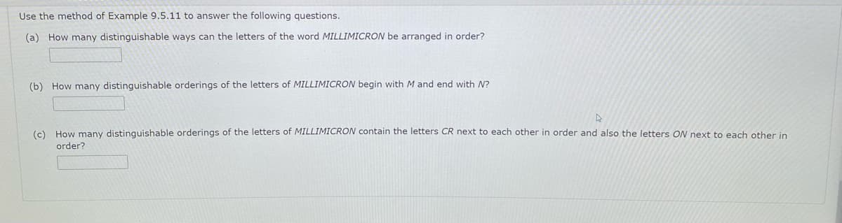 Use the method of Example 9.5.11 to answer the following questions.
(a) How many distinguishable ways can the letters of the word MILLIMICRON be arranged in order?
(b) How many distinguishable orderings of the letters of MILLIMICRON begin with M and end with N?
(c) How many distinguishable orderings of the letters of MILLIMICRON contain the letters CR next to each other in order and also the letters ON next to each other in
order?
