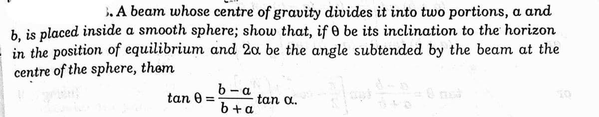 . A beam whose centre of gravity divides it into two portions, a and
b. is placed inside a smooth sphere; show that, if 0 be its inclination to the horizon
in the position of equilibrium and 2a be the angle subtended by the beam at the
centre of the sphere, them
b- a
tan 0 =
tan a.
6 + a
