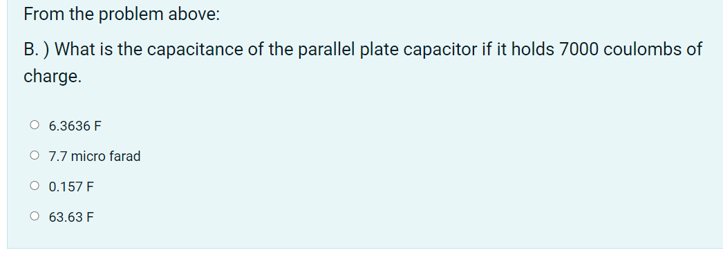 From the problem above:
B. ) What is the capacitance of the parallel plate capacitor if it holds 7000 coulombs of
charge.
O 6.3636 F
O 7.7 micro farad
O 0.157 F
O 63.63 F
