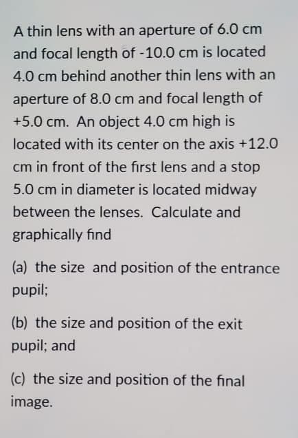 A thin lens with an aperture of 6.0 cm
and focal length of -10.0 cm is located
4.0 cm behind another thin lens with an
aperture of 8.0 cm and focal length of
+5.0 cm. An object 4.0 cm high is
located with its center on the axis +12.0
cm in front of the first lens and a stop
5.0 cm in diameter is located midway
between the lenses. Calculate and
graphically find
(a) the size and position of the entrance
pupil;
(b) the size and position of the exit
pupil; and
(c) the size and position of the final
image.
