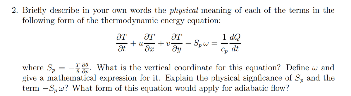 2. Briefly describe in your own words the physical meaning of each of the terms in the
following form of the thermodynamic energy equation:
ӘТ ӘТ ӘТ
+u- +v. - Spw=
Ət əx Əy
=
1 dQ
Co dt
T 20
where Sp
- What is the vertical coordinate for this equation? Define w and
др
give a mathematical expression for it. Explain the physical signficance of S, and the
term -Spw? What form of this equation would apply for adiabatic flow?