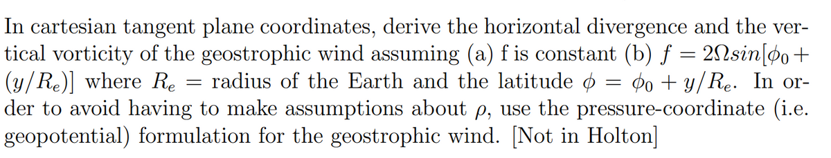 In cartesian tangent plane coordinates, derive the horizontal divergence and the ver-
tical vorticity of the geostrophic wind assuming (a) f is constant (b) f = 2Nsin[po+
(y/Re)] where Re = radius of the Earth and the latitude = do + y/Re. In or-
o
der to avoid having to make assumptions about p, use the pressure-coordinate (i.e.
geopotential) formulation for the geostrophic wind. [Not in Holton]