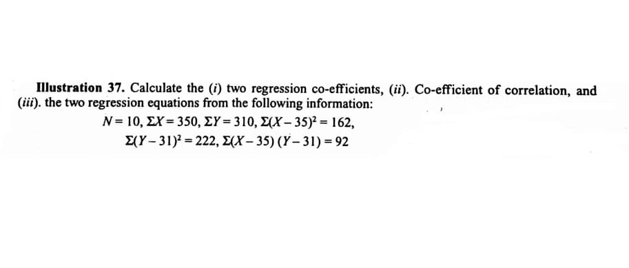 Illustration 37. Calculate the (i) two regression co-efficients, (ii). Co-efficient of correlation, and
(iii). the two regression equations from the following information:
N= 10, ΣΧ= 350, ΣΥ= 310, Σ(Χ- 35)? 162,
E(Y- 31)? = 222, E(X – 35) (Y – 31) = 92
