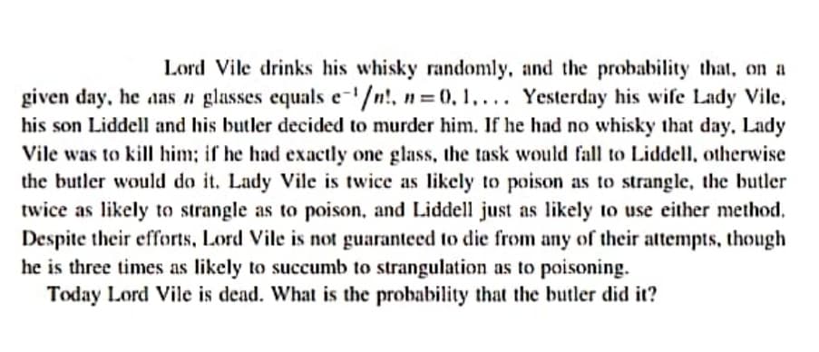 Lord Vile drinks his whisky randomly, and the probability that, on a
given day, he aas n glasses equals e-'/n!, n = 0, 1,... Yesterday his wife Lady Vile,
his son Liddell and his butler decided to murder him. If he had no whisky that day, Lady
Vile was to kill him; if he had exactly one glass, the task would fall to Liddell, otherwise
the butler would do it. Lady Vile is twice as likely to poison as to strangle, the butler
twice as likely to strangle as to poison, and Liddell just as likely to use either method,
Despite their efforts, Lord Vile is not guaranteed to die from any of their attempts, though
he is three times as likely to succumb to strangulation as to poisoning.
Today Lord Vile is dead. What is the probability that the butler did it?

